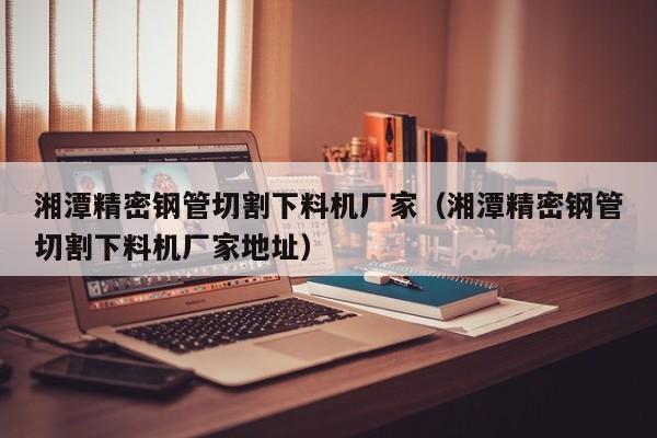 湘潭精密鋼管切割下料機(jī)廠家（湘潭精密鋼管切割下料機(jī)廠家地址）