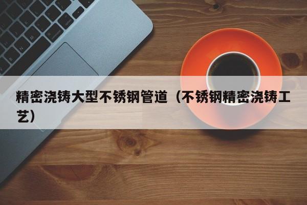 精密澆鑄大型不銹鋼管道（不銹鋼精密澆鑄工藝）