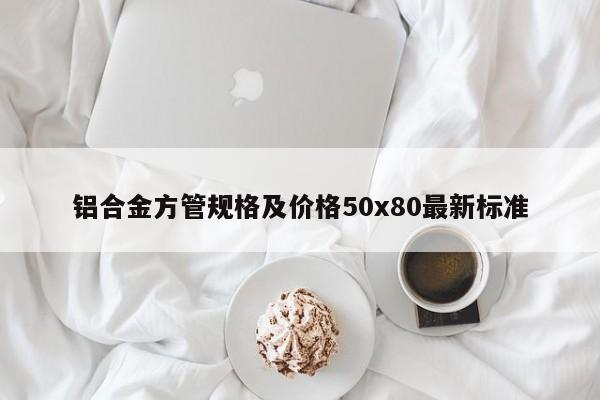 鋁合金方管規(guī)格及價格50x80最新標(biāo)準(zhǔn)