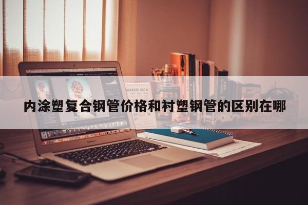 內(nèi)涂塑復(fù)合鋼管價(jià)格和襯塑鋼管的區(qū)別在哪