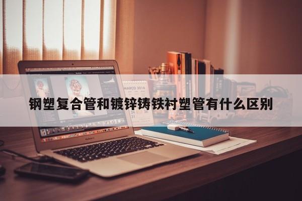 鋼塑復合管和鍍鋅鑄鐵襯塑管有什么區(qū)別